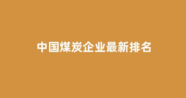 中国煤炭企业最新排名(我国煤炭企业排名)_https://www.heiljjianzu.com_深交所_第1张