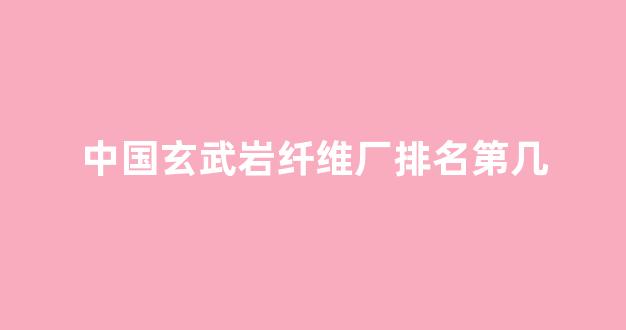 中国玄武岩纤维厂排名第几(玄武岩纤维生产企业排名)_https://www.eamstsz.com_创业板_第1张