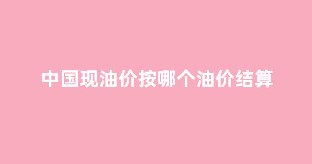 中国油价按照哪个国际标准_中国现油价按哪个油价结算