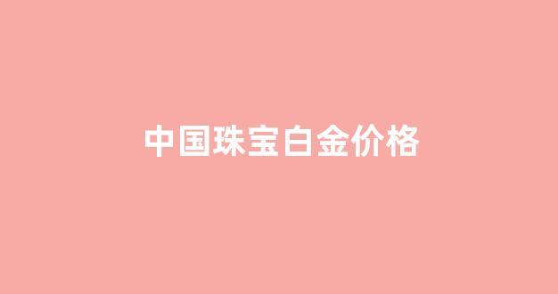 中国珠宝白金价格_中国珠宝铂金价格