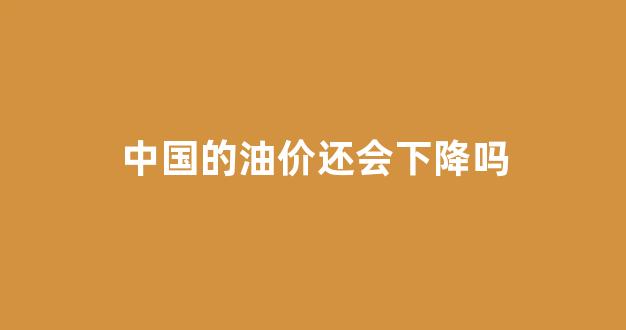 中国的油价还会下降吗_2021中国油价还会降吗