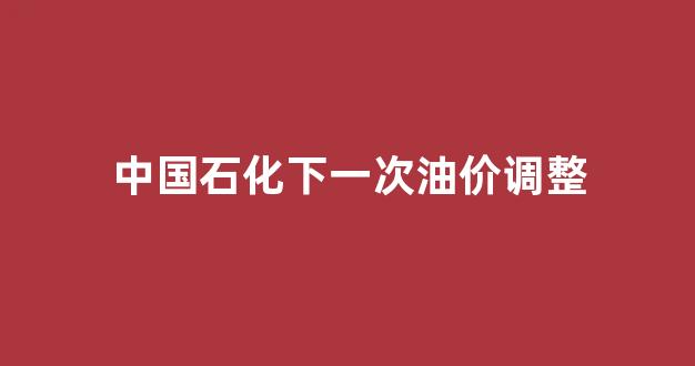 中国石化下一次油价调整时间_中国石化下一次油价调整