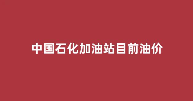 中国石化加油站目前油价_中国石化加油站目前油价多少钱