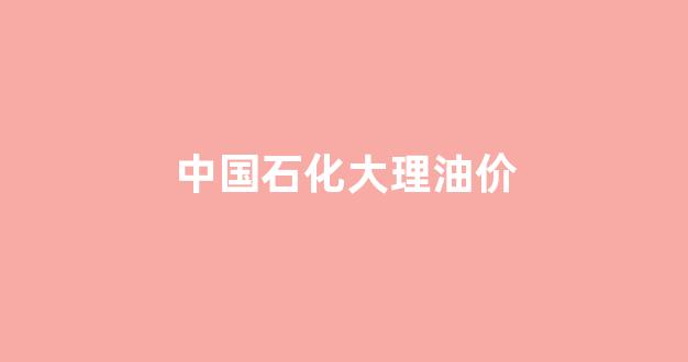 中国石化大理油价今日价格_中国石化大理油价