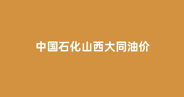 中国石化山西大同油价_山西大同油价多少