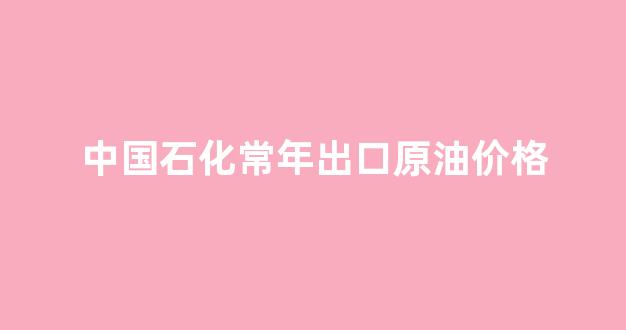 中国石化常年出口原油价格_中国石化常年出口原油价格是多少