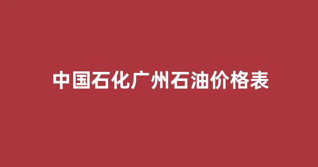 中国石化广东石油价格_中国石化广州石油价格表