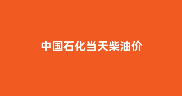 中国石化今日柴油价多少钱一吨_中国石化当天柴油价