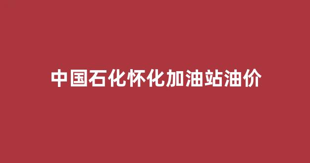 中国石化怀化加油站油价_中国石化怀化石油分公司