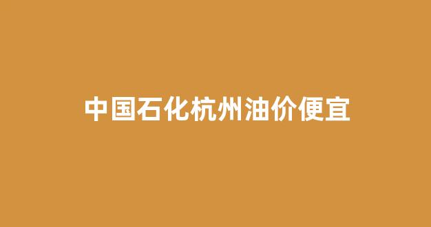 中国石化杭州油价便宜_中国石化杭州油价便宜了吗