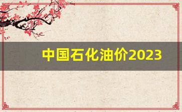 中国石化油价2023年价格-中国石化2021年油价