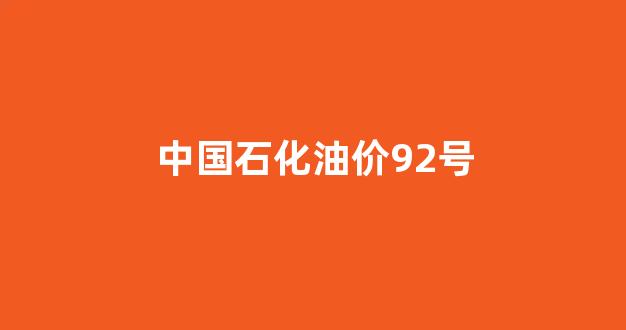 中国石化油价92号_中国石化油价92号汽油今日价格