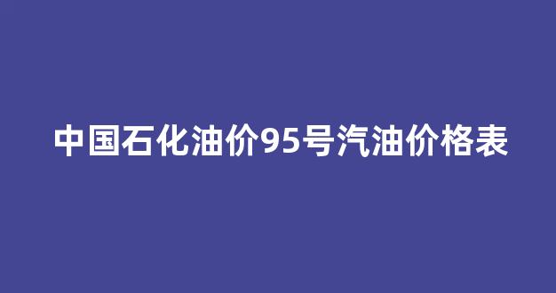 中国石化油价95号汽油价格表最新_中国石化油价95号汽油价格表
