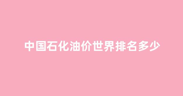 中国石化油价世界排名多少_中国石化全国各地油价
