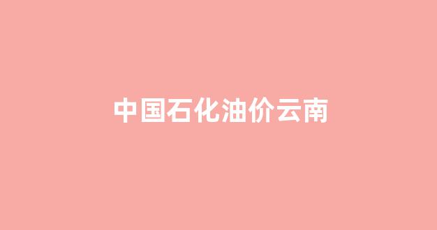 中国石化油价云南_云南中石油价格