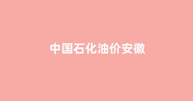 中国石化油价安徽_中国石化安徽价格