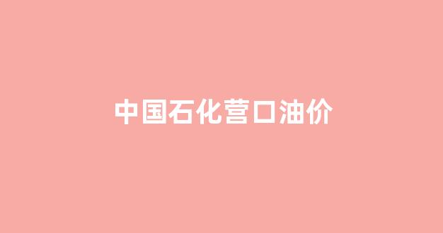 中国石化营口油价_中国石化营口油价今日价格