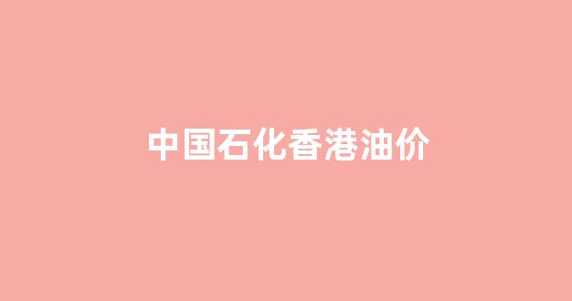 香港中石化加油站_中国石化香港油价
