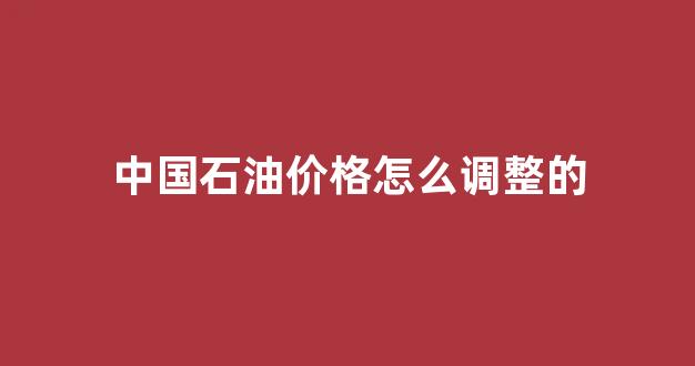 中国石油价格怎么调整的_中国石油油价调整