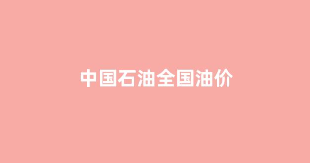 中国石油全国油价_中国石油全国油价一样吗