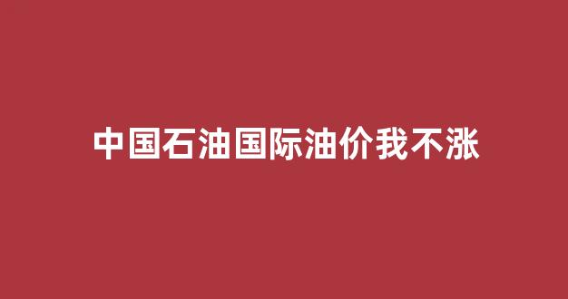 中国石油国际油价我不涨_中国石油价格国际油价