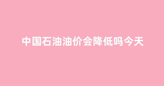中国石油油价还会再跌吗_中国石油油价会降低吗今天