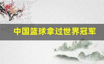 中国篮球队有没有拿过冠军-中国篮球拿过世界冠军吗