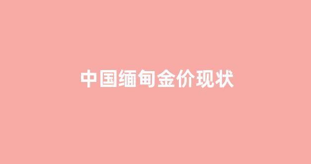 中国缅甸金价现状_现在缅甸的金价格