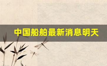 中国船舶最新消息明天(中国船舶最新消息明天停泊)_https://www.haiwangdasha.com_北交所_第1张