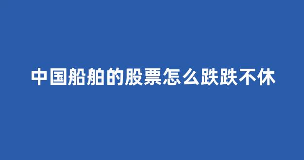 中国船舶的股票怎么跌跌不休(中国船舶制造龙头股票)_https://www.hhem8.com_北交所_第1张