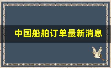 中国船舶订单最新消息新闻(中国船舶订单最新消息新闻发布会)_https://www.jumanxin.com_科创板_第1张