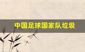 国足最垃圾的球员-中国足球国家队垃圾
