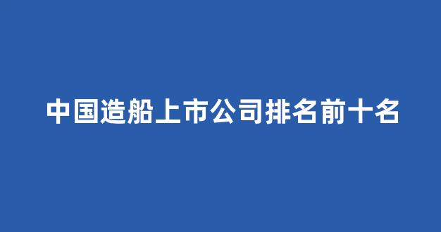 中国造船上市公司排名前十名(中国造船上市公司上半年业绩)_https://www.hhem8.com_北交所_第1张