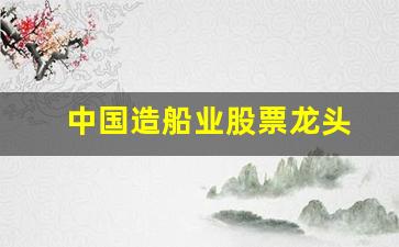 中国造船业股票龙头(造船业股票龙头股排名)_https://www.gzyhshgzzx.com_上期能源_第1张