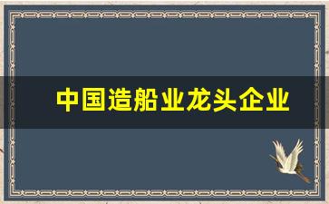 中国造船业龙头企业(中国造船业龙头企业名单)_https://www.hn-life.com_创业板_第1张