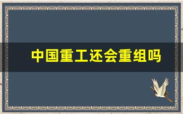 中国重工还会重组吗(中国重工有重组可能吗)_https://www.ljyuan-tech.com_科创吧_第1张