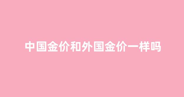 中国金价和外国金价一样吗_中国金价和外国金价一样吗现在