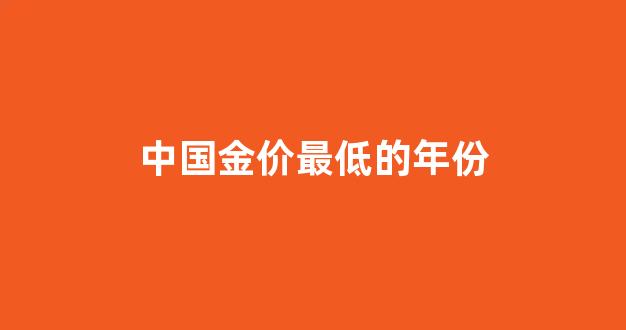 中国金价最低的年份是什么_中国金价最低的年份