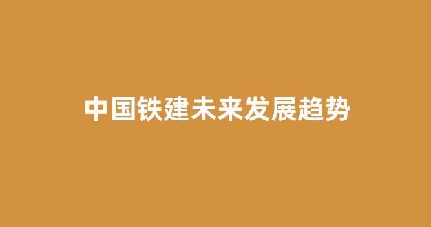 中国铁建未来发展趋势(中国铁建未来发展趋势是什么)_https://www.kairu168.com_上期能源_第1张