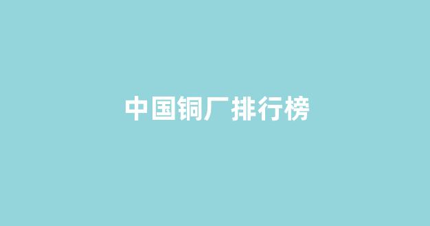 中国铜厂排行榜(中国产铜企业排名)_https://www.wguangz.com_大商所_第1张