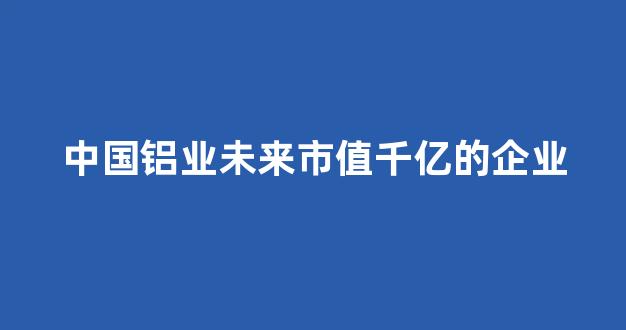 中国铝业未来市值千亿的企业(中国铝业未来到100)_https://www.taocizhiliang.com_装修流程_第1张