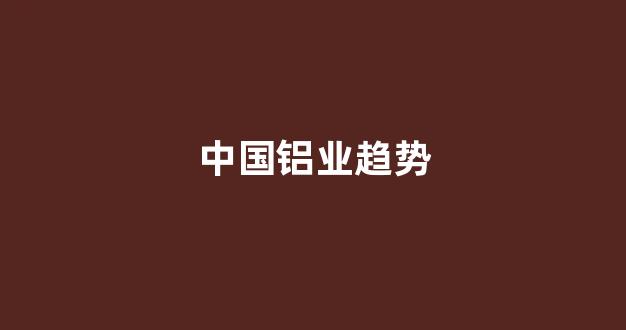 中国铝业趋势(中国铝业集团最新领导名单)_https://www.dcjwmf.com_上期能源_第1张