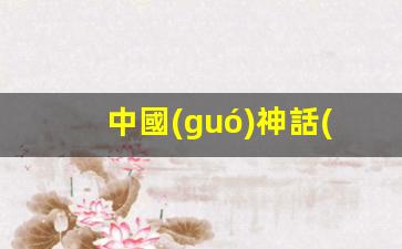 中國(guó)神話(huà)故事大全(中國(guó)神話(huà)故事大全完整版)