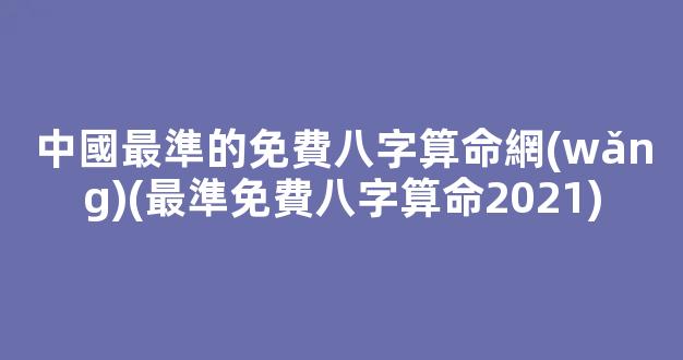 中國最準的免費八字算命網(wǎng)(最準免費八字算命2021)
