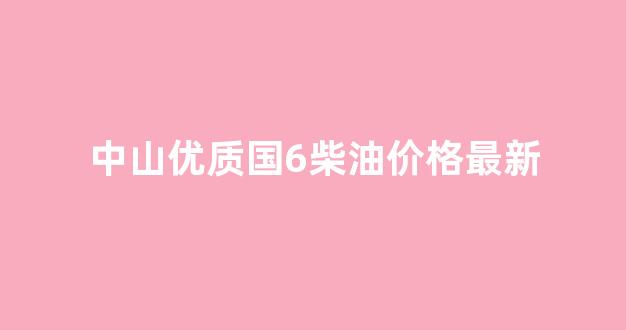 中山优质国6柴油价格最新_中山 油价