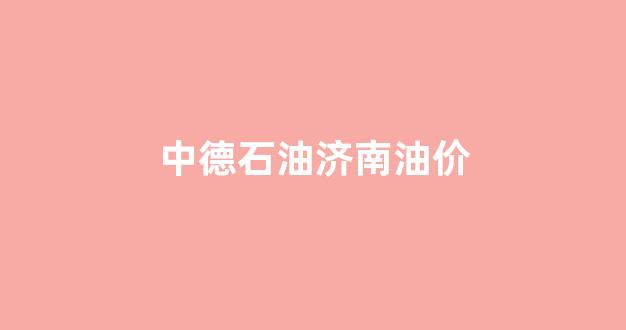 德州中石油油价_中德石油济南油价