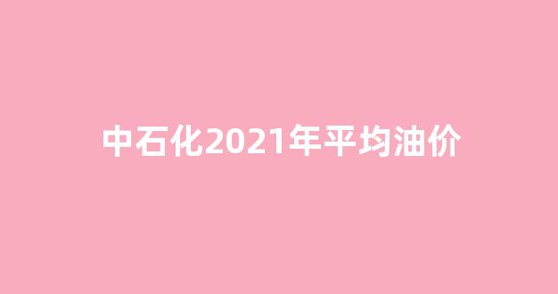 中石化2021年平均油价_2020年中石化价格