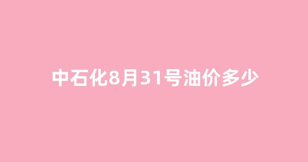 中石化8月31号油价多少_中国石化8月1日油价