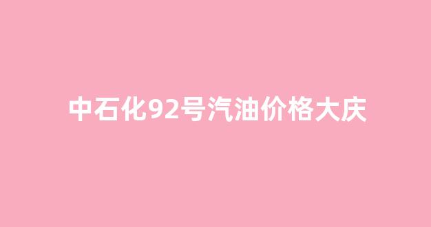 中石化92号汽油价格大庆_大庆92号汽油价格走势