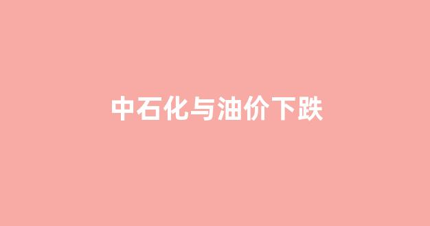 中石化与油价下跌_中石化与油价下跌有关吗